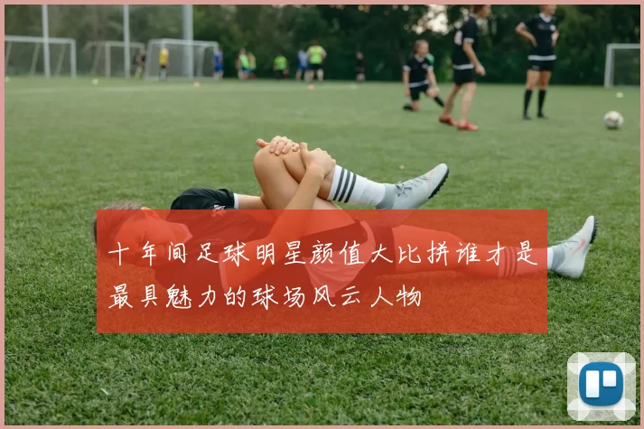 十年间足球明星颜值大比拼谁才是最具魅力的球场风云人物