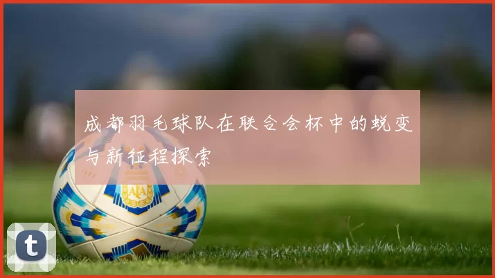 成都羽毛球队在联合会杯中的蜕变与新征程探索