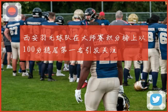 西安羽毛球队在大师赛积分榜上以100分稳居第一名引发关注