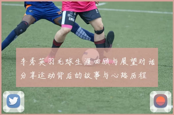 李秀英羽毛球生涯回顾与展望对话分享运动背后的故事与心路历程