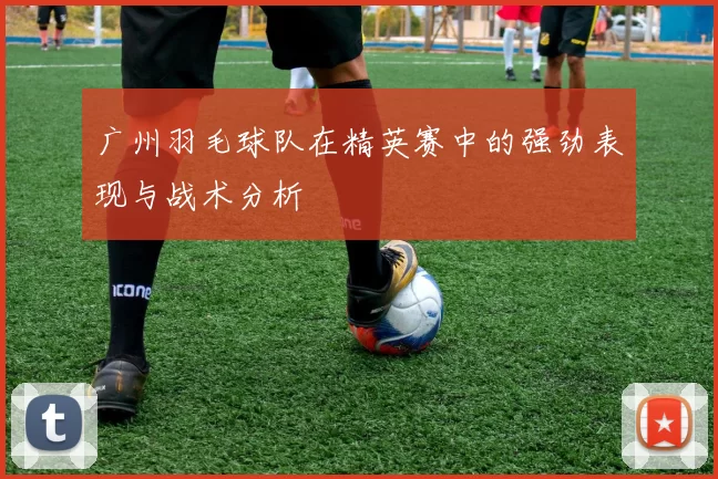 广州羽毛球队在精英赛中的强劲表现与战术分析
