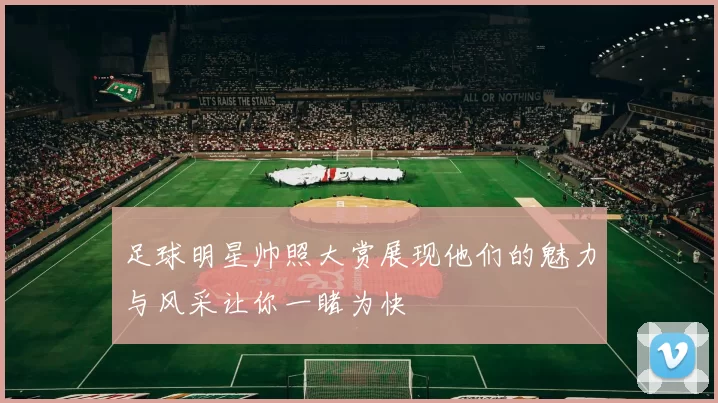 足球明星帅照大赏展现他们的魅力与风采让你一睹为快