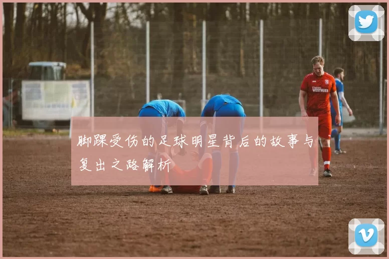 脚踝受伤的足球明星背后的故事与复出之路解析