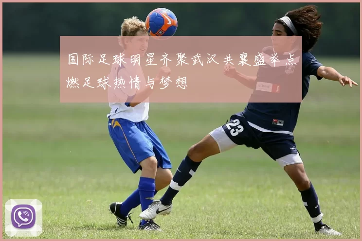 国际足球明星齐聚武汉共襄盛举点燃足球热情与梦想