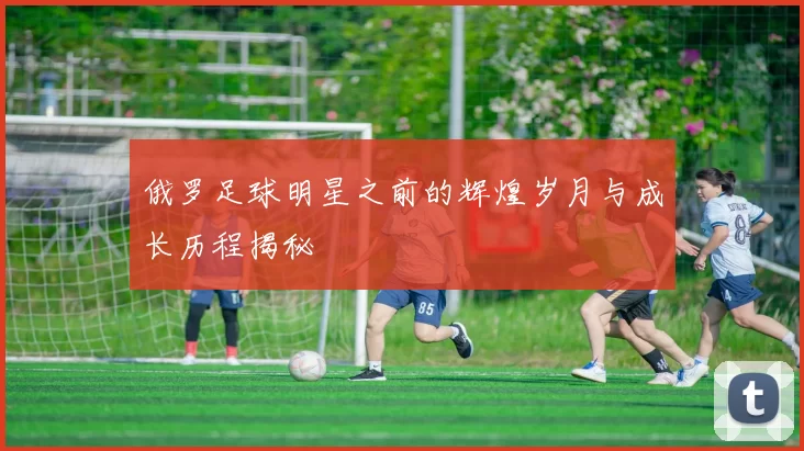 俄罗足球明星之前的辉煌岁月与成长历程揭秘