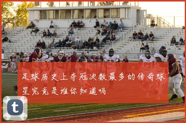 足球历史上夺冠次数最多的传奇球星究竟是谁你知道吗